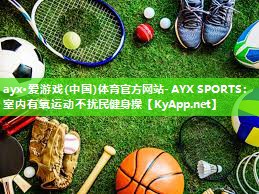 ayx·爱游戏(中国)体育官方网站-AYX SPORTS：室内有氧运动不扰民健身操