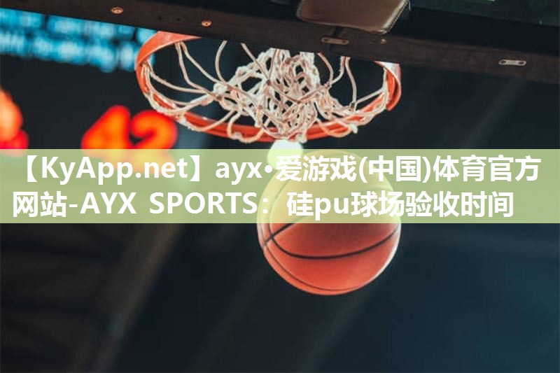 ayx·爱游戏(中国)体育官方网站-AYX SPORTS：硅pu球场验收时间