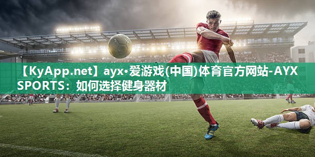 ayx·爱游戏(中国)体育官方网站-AYX SPORTS：如何选择健身器材