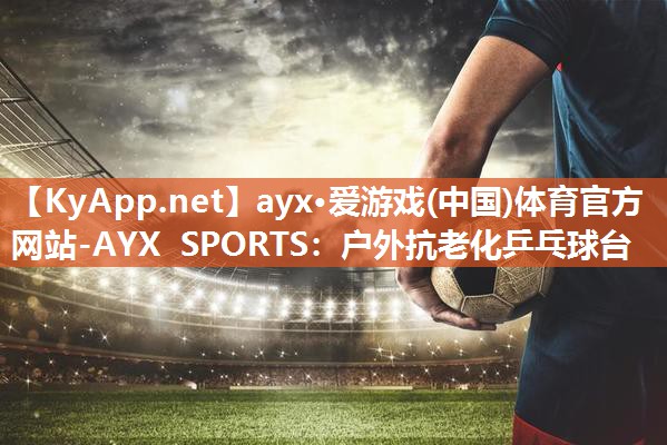 ayx·爱游戏(中国)体育官方网站-AYX SPORTS：户外抗老化乒乓球台