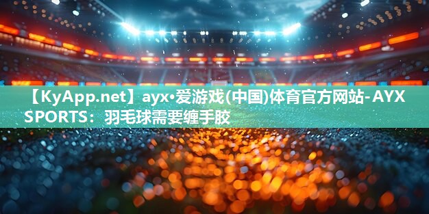 ayx·爱游戏(中国)体育官方网站-AYX SPORTS：羽毛球需要缠手胶